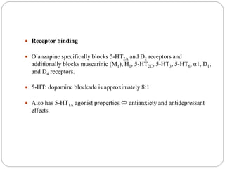  Receptor binding
 Olanzapine specifically blocks 5-HT2A and D2 receptors and
additionally blocks muscarinic (M1), H1, 5-HT2C, 5-HT3, 5-HT6, α1, D1,
and D4 receptors.
 5-HT: dopamine blockade is approximately 8:1
 Also has 5-HT1A agonist properties  antianxiety and antidepressant
effects.
 