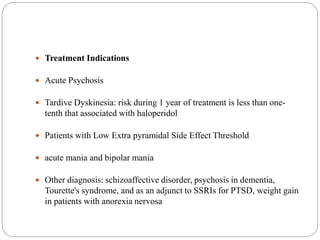  Treatment Indications
 Acute Psychosis
 Tardive Dyskinesia: risk during 1 year of treatment is less than one-
tenth that associated with haloperidol
 Patients with Low Extra pyramidal Side Effect Threshold
 acute mania and bipolar mania
 Other diagnosis: schizoaffective disorder, psychosis in dementia,
Tourette's syndrome, and as an adjunct to SSRIs for PTSD, weight gain
in patients with anorexia nervosa
 