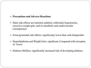  Precautions and Adverse Reactions
 Main side effects are transient sedation, orthostatic hypotension,
excessive weight gain, and its metabolic and cardiovascular
consequences
 Extra pyramidal side effects: significantly lower than with haloperidol.
 Hyperlipidemia and Weight Gain: significant, Compared with clozapine
its lower.
 Diabetes Mellitus: significantly increased risk of developing diabetes.
 