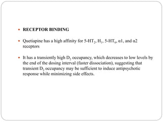  RECEPTOR BINDING
 Quetiapine has a high affinity for 5-HT2, H1, 5-HT6, α1, and α2
receptors
 It has a transiently high D2 occupancy, which decreases to low levels by
the end of the dosing interval (faster dissociation), suggesting that
transient D2 occupancy may be sufficient to induce antipsychotic
response while minimizing side effects.
 