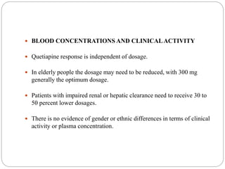 BLOOD CONCENTRATIONS AND CLINICALACTIVITY
 Quetiapine response is independent of dosage.
 In elderly people the dosage may need to be reduced, with 300 mg
generally the optimum dosage.
 Patients with impaired renal or hepatic clearance need to receive 30 to
50 percent lower dosages.
 There is no evidence of gender or ethnic differences in terms of clinical
activity or plasma concentration.
 