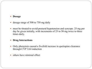  Dosage
 dosage range of 500 to 750 mg daily
 must be titrated to avoid postural hypotension and syncope. 25 mg per
day be given initially, with increments of 25 to 50 mg twice to three
times daily.
 Drug Interactions
 Only phenytoin caused a fivefold increase in quetiapine clearance
through CYP 3A4 induction
 others have minimal effect
 