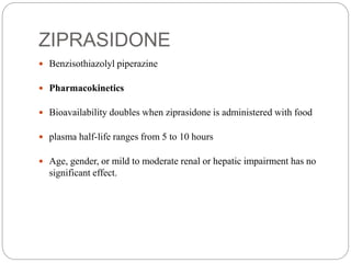 ZIPRASIDONE
 Benzisothiazolyl piperazine
 Pharmacokinetics
 Bioavailability doubles when ziprasidone is administered with food
 plasma half-life ranges from 5 to 10 hours
 Age, gender, or mild to moderate renal or hepatic impairment has no
significant effect.
 