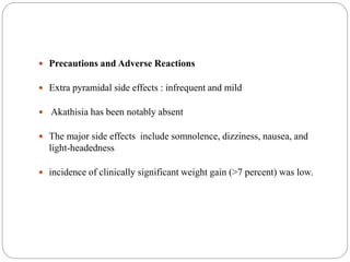  Precautions and Adverse Reactions
 Extra pyramidal side effects : infrequent and mild
 Akathisia has been notably absent
 The major side effects include somnolence, dizziness, nausea, and
light-headedness
 incidence of clinically significant weight gain (>7 percent) was low.
 