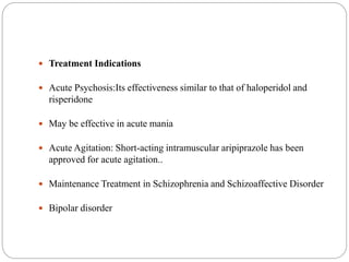  Treatment Indications
 Acute Psychosis:Its effectiveness similar to that of haloperidol and
risperidone
 May be effective in acute mania
 Acute Agitation: Short-acting intramuscular aripiprazole has been
approved for acute agitation..
 Maintenance Treatment in Schizophrenia and Schizoaffective Disorder
 Bipolar disorder
 