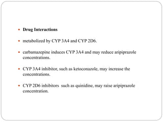  Drug Interactions
 metabolized by CYP 3A4 and CYP 2D6.
 carbamazepine induces CYP 3A4 and may reduce aripiprazole
concentrations.
 CYP 3A4 inhibitor, such as ketoconazole, may increase the
concentrations.
 CYP 2D6 inhibitors such as quinidine, may raise aripiprazole
concentration.
 