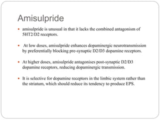 Amisulpride
 amisulpride is unusual in that it lacks the combined antagonism of
5HT2/D2 receptors.
 At low doses, amisulpride enhances dopaminergic neurotransmission
by preferentially blocking pre-synaptic D2/D3 dopamine receptors.
 At higher doses, amisulpride antagonises post-synaptic D2/D3
dopamine receptors, reducing dopaminergic transmission.
 It is selective for dopamine receptors in the limbic system rather than
the striatum, which should reduce its tendency to produce EPS.
 