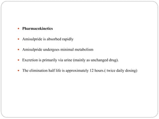  Pharmacokinetics
 Amisulpride is absorbed rapidly
 Amisulpride undergoes minimal metabolism
 Excretion is primarily via urine (mainly as unchanged drug).
 The elimination half life is approximately 12 hours.( twice daily dosing)
 