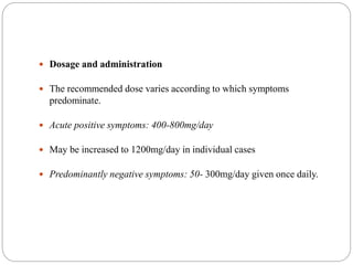  Dosage and administration
 The recommended dose varies according to which symptoms
predominate.
 Acute positive symptoms: 400-800mg/day
 May be increased to 1200mg/day in individual cases
 Predominantly negative symptoms: 50- 300mg/day given once daily.
 