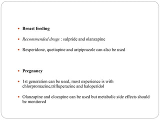  Breast feeding
 Recommended drugs : sulpride and olanzapine
 Resperidone, quetiapine and aripiprazole can also be used
 Pregnancy
 1st generation can be used, most experience is with
chlorpromazine,trifluperazine and haloperidol
 Olanzapine and clozapine can be used but metabolic side effects should
be monitored
 