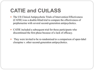 CATIE and CUtLASS
 The US Clinical Antipsychotic Trials of Intervention Effectiveness
(CATIE) was a double-blind trial to compare the effectiveness of
perphenazine with several second-generation antipsychotics.
 CATIE included a subsequent trial for those participants who
discontinued the first phase because of a lack of efficacy.
 They were invited to be re-randomised to a comparison of open-label
clozapine v. other second-generation antipsychotics.
 