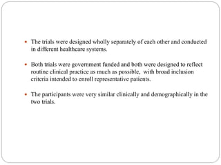  The trials were designed wholly separately of each other and conducted
in different healthcare systems.
 Both trials were government funded and both were designed to reflect
routine clinical practice as much as possible, with broad inclusion
criteria intended to enroll representative patients.
 The participants were very similar clinically and demographically in the
two trials.
 