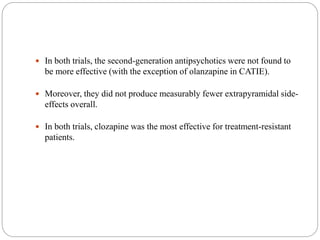  In both trials, the second-generation antipsychotics were not found to
be more effective (with the exception of olanzapine in CATIE).
 Moreover, they did not produce measurably fewer extrapyramidal side-
effects overall.
 In both trials, clozapine was the most effective for treatment-resistant
patients.
 