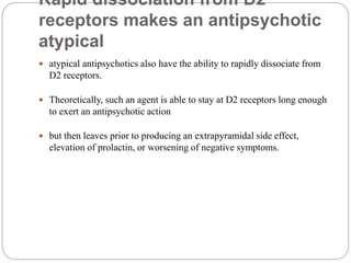 Rapid dissociation from D2
receptors makes an antipsychotic
atypical
 atypical antipsychotics also have the ability to rapidly dissociate from
D2 receptors.
 Theoretically, such an agent is able to stay at D2 receptors long enough
to exert an antipsychotic action
 but then leaves prior to producing an extrapyramidal side effect,
elevation of prolactin, or worsening of negative symptoms.
 