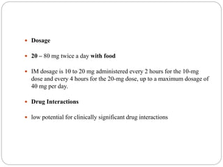 Dosage
 20 – 80 mg twice a day with food
 IM dosage is 10 to 20 mg administered every 2 hours for the 10-mg
dose and every 4 hours for the 20-mg dose, up to a maximum dosage of
40 mg per day.
 Drug Interactions
 low potential for clinically significant drug interactions
 