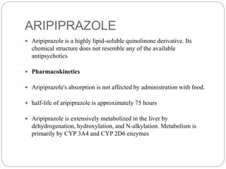 ARIPIPRAZOLE
 Aripiprazole is a highly lipid-soluble quinolinone derivative. Its
chemical structure does not resemble any of the available
antipsychotics
 Pharmacokinetics
 Aripiprazole's absorption is not affected by administration with food.
 half-life of aripiprazole is approximately 75 hours
 Aripiprazole is extensively metabolized in the liver by
dehydrogenation, hydroxylation, and N-alkylation. Metabolism is
primarily by CYP 3A4 and CYP 2D6 enzymes
 