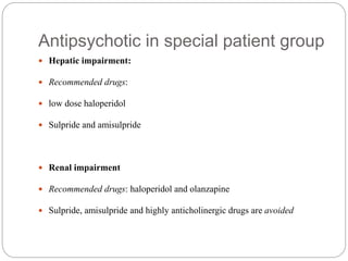 Antipsychotic in special patient group
 Hepatic impairment:
 Recommended drugs:
 low dose haloperidol
 Sulpride and amisulpride
 Renal impairment
 Recommended drugs: haloperidol and olanzapine
 Sulpride, amisulpride and highly anticholinergic drugs are avoided
 