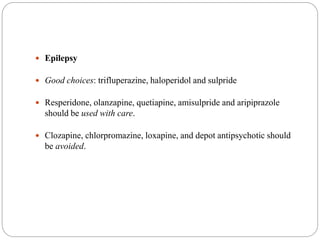  Epilepsy
 Good choices: trifluperazine, haloperidol and sulpride
 Resperidone, olanzapine, quetiapine, amisulpride and aripiprazole
should be used with care.
 Clozapine, chlorpromazine, loxapine, and depot antipsychotic should
be avoided.
 