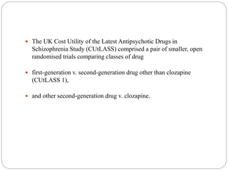  The UK Cost Utility of the Latest Antipsychotic Drugs in
Schizophrenia Study (CUtLASS) comprised a pair of smaller, open
randomised trials comparing classes of drug
 first-generation v. second-generation drug other than clozapine
(CUtLASS 1),
 and other second-generation drug v. clozapine.
 