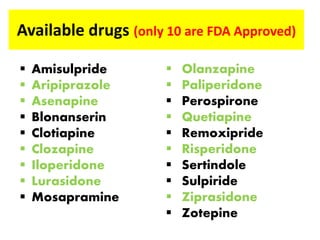 Available drugs (only 10 are FDA Approved)
 Amisulpride
 Aripiprazole
 Asenapine
 Blonanserin
 Clotiapine
 Clozapine
 Iloperidone
 Lurasidone
 Mosapramine
 Olanzapine
 Paliperidone
 Perospirone
 Quetiapine
 Remoxipride
 Risperidone
 Sertindole
 Sulpiride
 Ziprasidone
 Zotepine
 