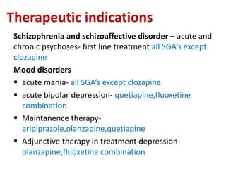 Therapeutic indications
Schizophrenia and schizoaffective disorder – acute and
chronic psychoses- first line treatment all SGA’s except
clozapine
Mood disorders
 acute mania- all SGA’s except clozapine
 acute bipolar depression- quetiapine,fluoxetine
combination
 Maintanence therapy-
aripiprazole,olanzapine,quetiapine
 Adjunctive therapy in treatment depression-
olanzapine,fluoxetine combination
 