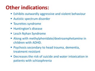 Other indications:
 Exhibits outwardly aggressive and violent behaviour
 Autistic spectrum disorder
 Tourettes syndrome
 Huntington’s disease
 Lesch Nyhan Syndrome
 Along with methylphenidate/dextroamphetamine in
children with ADHD.
 Psychosis secondary to head trauma, dementia,
treatment resistant
 Decreases the risk of suicide and water intoxication in
patients with schizophrenia
 