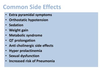 Common Side Effects
• Extra pyramidal symptoms
• Orthostatic hypotension
• Sedation
• Weight gain
• Metabolic syndrome
• QT prolongation
• Anti cholinergic side effects
• Hyper prolactinemia
• Sexual dysfunction
• Increased risk of Pneumonia
 