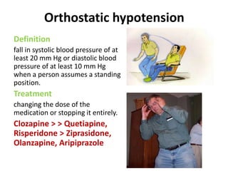 Orthostatic hypotension
Definition
fall in systolic blood pressure of at
least 20 mm Hg or diastolic blood
pressure of at least 10 mm Hg
when a person assumes a standing
position.
Treatment
changing the dose of the
medication or stopping it entirely.
Clozapine > > Quetiapine,
Risperidone > Ziprasidone,
Olanzapine, Aripiprazole
 