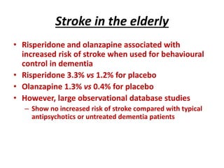 Stroke in the elderly
• Risperidone and olanzapine associated with
increased risk of stroke when used for behavioural
control in dementia
• Risperidone 3.3% vs 1.2% for placebo
• Olanzapine 1.3% vs 0.4% for placebo
• However, large observational database studies
– Show no increased risk of stroke compared with typical
antipsychotics or untreated dementia patients
 