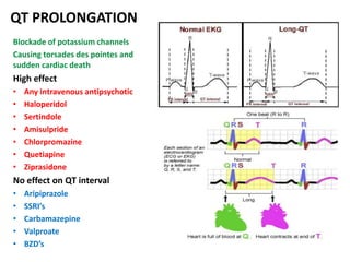 QT PROLONGATION
Blockade of potassium channels
Causing torsades des pointes and
sudden cardiac death
High effect
• Any intravenous antipsychotic
• Haloperidol
• Sertindole
• Amisulpride
• Chlorpromazine
• Quetiapine
• Ziprasidone
No effect on QT interval
• Aripiprazole
• SSRI’s
• Carbamazepine
• Valproate
• BZD’s
 