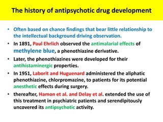 The history of antipsychotic drug development
• Often based on chance findings that bear little relationship to
the intellectual background driving observation.
• In 1891, Paul Ehrlich observed the antimalarial effects of
methylene blue, a phenothiazine derivative.
• Later, the phenothiazines were developed for their
antihistaminergic properties.
• In 1951, Laborit and Huguenard administered the aliphatic
phenothiazine, chlorpromazine, to patients for its potential
anesthetic effects during surgery.
• thereafter, Hamon et al. and Delay et al. extended the use of
this treatment in psychiatric patients and serendipitously
uncovered its antipsychotic activity.
 