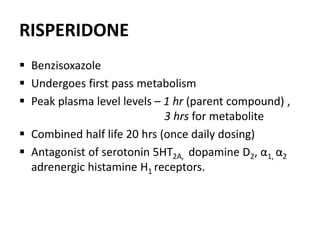 RISPERIDONE
 Benzisoxazole
 Undergoes first pass metabolism
 Peak plasma level levels – 1 hr (parent compound) ,
3 hrs for metabolite
 Combined half life 20 hrs (once daily dosing)
 Antagonist of serotonin 5HT2A, dopamine D2, α1, α2
adrenergic histamine H1 receptors.
 
