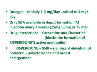  Dosages – Initially 1-2 mg/day , raised to 4 mg/
day
 Only SDA available in depot formation IM
injection every 2 weeks (25mg,50mg or 75 mg)
 Drug interactions – Paroxetine and Fluoxetine
(blocks the formation of
RISPERIDONE’S active metabolite)
 RISPERIDONE + SSRI – significant elevation of
prolactin - galactorrohea and breast
enlargement
 