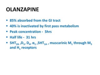 OLANZAPINE
 85% absorbed from the GI tract
 40% is inactivated by first pass metabolism
 Peak concentration - 5hrs
 Half life - 31 hrs
 5HT2A ,D1, D4, α1 ,5HT1A , muscarinic M1 through M5
and H1 receptors
 