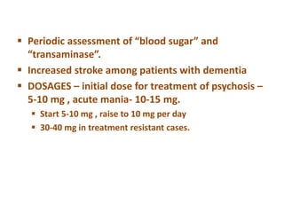  Periodic assessment of “blood sugar” and
“transaminase”.
 Increased stroke among patients with dementia
 DOSAGES – initial dose for treatment of psychosis –
5-10 mg , acute mania- 10-15 mg.
 Start 5-10 mg , raise to 10 mg per day
 30-40 mg in treatment resistant cases.
 
