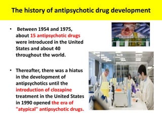 The history of antipsychotic drug development
• Between 1954 and 1975,
about 15 antipsychotic drugs
were introduced in the United
States and about 40
throughout the world.
• Thereafter, there was a hiatus
in the development of
antipsychotics until the
introduction of clozapine
treatment in the United States
in 1990 opened the era of
"atypical" antipsychotic drugs.
 