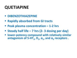 QUETIAPINE
 DIBENZOTHIAZEPINE
 Rapidly absorbed from GI tracts
 Peak plasma concentration – 1-2 hrs
 Steady half life – 7 hrs (2- 3 dosing per day)
 lower-potency compound with relatively similar
antagonism of 5-HT2, D2, α1, and α2 receptors .
 