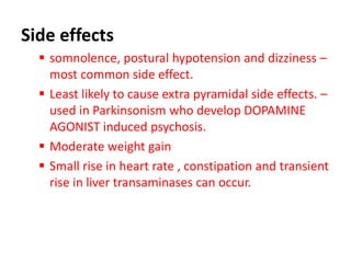 Side effects
 somnolence, postural hypotension and dizziness –
most common side effect.
 Least likely to cause extra pyramidal side effects. –
used in Parkinsonism who develop DOPAMINE
AGONIST induced psychosis.
 Moderate weight gain
 Small rise in heart rate , constipation and transient
rise in liver transaminases can occur.
 