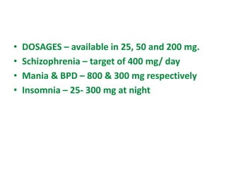 • DOSAGES – available in 25, 50 and 200 mg.
• Schizophrenia – target of 400 mg/ day
• Mania & BPD – 800 & 300 mg respectively
• Insomnia – 25- 300 mg at night
 