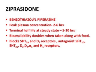 ZIPRASIDONE
 BENZOTHIAZOLYL PIPERAZINE
 Peak plasma concentration- 2-6 hrs
 Terminal half life at steady state – 5-10 hrs
 Bioavailability doubles when taken along with food.
 Blocks 5HT2A and D2 receptors , antagonist 5HT1D,
5HT2C, D3,D4,α1 and H1 receptors.
 