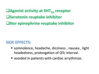Agonist activity at 5HT1A receptor
Serotonin reuptake inhibitor
Nor epinephrine reuptake inhibitor
SIDE EFFECTS:
 somnolence, headache, dizziness , nausea , light
headedness, prolongation of QTc interval.
 avoided in patients with cardiac arrythmias.
 
