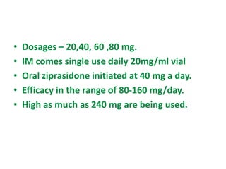 • Dosages – 20,40, 60 ,80 mg.
• IM comes single use daily 20mg/ml vial
• Oral ziprasidone initiated at 40 mg a day.
• Efficacy in the range of 80-160 mg/day.
• High as much as 240 mg are being used.
 