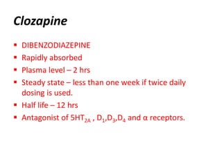 Clozapine
 DIBENZODIAZEPINE
 Rapidly absorbed
 Plasma level – 2 hrs
 Steady state – less than one week if twice daily
dosing is used.
 Half life – 12 hrs
 Antagonist of 5HT2A , D1,D3,D4 and α receptors.
 