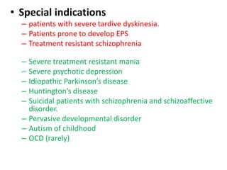 • Special indications
– patients with severe tardive dyskinesia.
– Patients prone to develop EPS
– Treatment resistant schizophrenia
– Severe treatment resistant mania
– Severe psychotic depression
– Idiopathic Parkinson’s disease
– Huntington’s disease
– Suicidal patients with schizophrenia and schizoaffective
disorder.
– Pervasive developmental disorder
– Autism of childhood
– OCD (rarely)
 