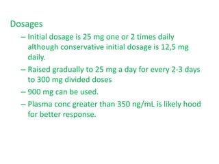 Dosages
– Initial dosage is 25 mg one or 2 times daily
although conservative initial dosage is 12,5 mg
daily.
– Raised gradually to 25 mg a day for every 2-3 days
to 300 mg divided doses
– 900 mg can be used.
– Plasma conc greater than 350 ng/mL is likely hood
for better response.
 