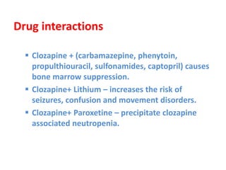 Drug interactions
 Clozapine + (carbamazepine, phenytoin,
propulthiouracil, sulfonamides, captopril) causes
bone marrow suppression.
 Clozapine+ Lithium – increases the risk of
seizures, confusion and movement disorders.
 Clozapine+ Paroxetine – precipitate clozapine
associated neutropenia.
 