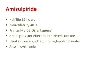 Amisulpiride
 Half life 12 hours
 Bioavailablity 48 %
 Primarily a D2,D3 antagonist
 Antidepressant effect due to 5HT7 blockade
 Used in treating schizophrenia,bipolar disorder
 Also in dysthymia
 