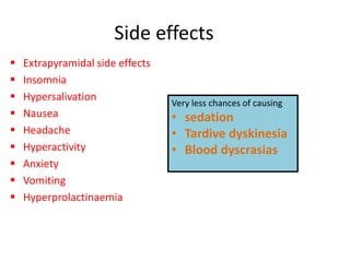 Side effects
 Extrapyramidal side effects
 Insomnia
 Hypersalivation
 Nausea
 Headache
 Hyperactivity
 Anxiety
 Vomiting
 Hyperprolactinaemia
Very less chances of causing
• sedation
• Tardive dyskinesia
• Blood dyscrasias
 