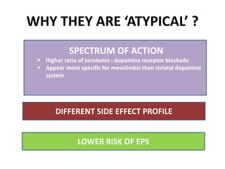 WHY THEY ARE ‘ATYPICAL’ ?
LOWER RISK OF EPS
SPECTRUM OF ACTION
 Higher ratio of serotonin : dopamine receptor blockade
 Appear more specific for mesolimbic than striatal dopamine
system
DIFFERENT SIDE EFFECT PROFILE
 