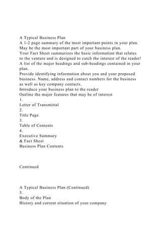 A Typical Business Plan
A 1-2 page summary of the most important points in your plan.
May be the most important part of your business plan.
Your Fact Sheet summarizes the basic information that relates
to the venture and is designed to catch the interest of the reader!
A list of the major headings and sub-headings contained in your
plan.
Provide identifying information about you and your proposed
business. Name, address and contact numbers for the business
as well as key company contacts.
Introduce your business plan to the reader
Outline the major features that may be of interest
1.
Letter of Transmittal
2.
Title Page
3.
Table of Contents
4.
Executive Summary
& Fact Sheet
Business Plan Contents
Continued
A Typical Business Plan (Continued)
5.
Body of the Plan
History and current situation of your company
 